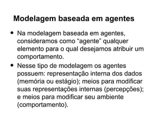 Modelagem baseada em agentes
•   Na modelagem baseada em agentes,
    consideramos como “agente” qualquer
    elemento para o qual desejamos atribuir um
    comportamento.
•   Nesse tipo de modelagem os agentes
    possuem: representação interna dos dados
    (memória ou estágio); meios para modificar
    suas representações internas (percepções);
    e meios para modificar seu ambiente
    (comportamento).
 