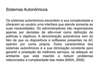 Sistemas Autonômicos

Os sistemas autonômicos escondem a sua complexidade e
oferecem ao usuário uma interface que atende somente as
suas necessidades. Os administradores são responsáveis
apenas por decisões de alto-nível como definição de
políticas e objetivos. A denominação autonômica vem do
fato de que os dispositivos e softwares presentes na AC
operam por conta própria. Outra característica dos
sistemas autonômicos é a sua otimização constante para
garantir a prestação de melhores serviços, se adequar ao
ambiente que está inserido e reduzir problemas
relacionados a complexidade das redes (MAIA, 2006).
 