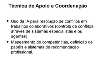 Técnica de Apoio a Coordenação


•   Uso da IA para resolução de conflitos em
    trabalhos colaborativos (controle de conflitos
    através de sistemas especialistas e ou
    agentes)
•   Mapeamento de competências, definição de
    papéis e sistemas de recomendação
    profissional.
 