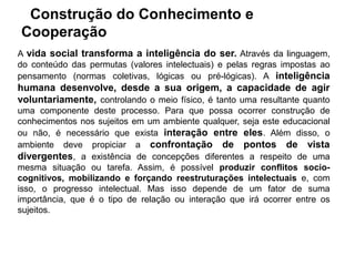 Construção do Conhecimento e
Cooperação
A vida social transforma a inteligência do ser. Através da linguagem,
do conteúdo das permutas (valores intelectuais) e pelas regras impostas ao
pensamento (normas coletivas, lógicas ou pré-lógicas). A inteligência
humana desenvolve, desde a sua origem, a capacidade de agir
voluntariamente, controlando o meio físico, é tanto uma resultante quanto
uma componente deste processo. Para que possa ocorrer construção de
conhecimentos nos sujeitos em um ambiente qualquer, seja este educacional
ou não, é necessário que exista interação entre eles. Além disso, o
ambiente deve propiciar a confrontação de pontos de vista
divergentes, a existência de concepções diferentes a respeito de uma
mesma situação ou tarefa. Assim, é possível produzir conflitos socio-
cognitivos, mobilizando e forçando reestruturações intelectuais e, com
isso, o progresso intelectual. Mas isso depende de um fator de suma
importância, que é o tipo de relação ou interação que irá ocorrer entre os
sujeitos.
 