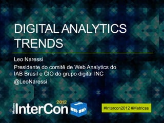 #Intercon2012 #Metricas




DIGITAL ANALYTICS
TRENDS
Leo Naressi
Presidente do comitê de Web Analytics do
IAB Brasil e CIO do grupo digital INC
@LeoNaressi



                                   #Intercon2012 #Metricas
 