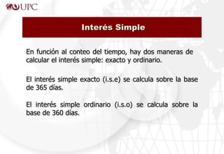 Interés Simple


En función al conteo del tiempo, hay dos maneras de
calcular el interés simple: exacto y ordinario.

El interés simple exacto (i.s.e) se calcula sobre la base
de 365 días.

El interés simple ordinario (i.s.o) se calcula sobre la
base de 360 días.
 