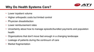 Why Do Health Systems Care?
• Lower inpatient volume
• Higher orthopedic costs but limited control
• Physician dissatisfaction
• Lower reimbursement rates
• Uncertainty about how to manage episodic/bundled payments and population
health
• Organizations that don't move fast enough in a changing landscape
• Leakage of patients during the continuum of care
• Market fragmentation
 