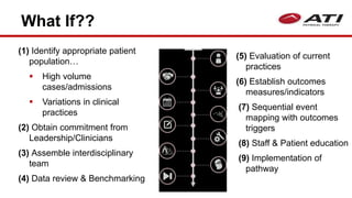 What If??
(1) Identify appropriate patient
population…
 High volume
cases/admissions
 Variations in clinical
practices
(2) Obtain commitment from
Leadership/Clinicians
(3) Assemble interdisciplinary
team
(4) Data review & Benchmarking
(5) Evaluation of current
practices
(6) Establish outcomes
measures/indicators
(7) Sequential event
mapping with outcomes
triggers
(8) Staff & Patient education
(9) Implementation of
pathway
 