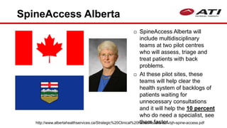 SpineAccess Alberta
 SpineAccess Alberta will
include multidisciplinary
teams at two pilot centres
who will assess, triage and
treat patients with back
problems.
 At these pilot sites, these
teams will help clear the
health system of backlogs of
patients waiting for
unnecessary consultations
and it will help the 10 percent
who do need a specialist, see
them faster.http://www.albertahealthservices.ca/Strategic%20Clinical%20Networks/ahs-scn-bjh-spine-access.pdf
 