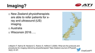 Imaging?
 New Zealand physiotherapists
are able to refer patients for x-
ray and ultrasound (US)
imaging.
 Australia
 Wisconsin 2016…..
Littlejohn F, Nahna M, Newland C, Robins S, Hefford C (2006): What are the protocols and
procedures for imaging referral by physiotherapists? New Zealand Journal of Physiotherapy
34(2): 81-87.
 