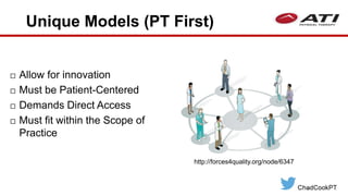 Unique Models (PT First)
 Allow for innovation
 Must be Patient-Centered
 Demands Direct Access
 Must fit within the Scope of
Practice
http://forces4quality.org/node/6347
 