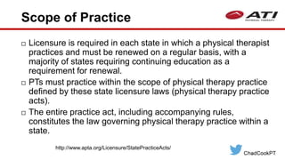 Scope of Practice
 Licensure is required in each state in which a physical therapist
practices and must be renewed on a regular basis, with a
majority of states requiring continuing education as a
requirement for renewal.
 PTs must practice within the scope of physical therapy practice
defined by these state licensure laws (physical therapy practice
acts).
 The entire practice act, including accompanying rules,
constitutes the law governing physical therapy practice within a
state.
http://www.apta.org/Licensure/StatePracticeActs/
 
