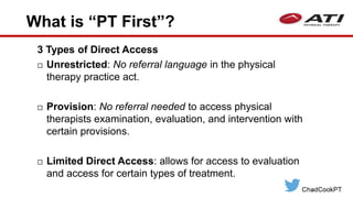 What is “PT First”?
3 Types of Direct Access
 Unrestricted: No referral language in the physical
therapy practice act.
 Provision: No referral needed to access physical
therapists examination, evaluation, and intervention with
certain provisions.
 Limited Direct Access: allows for access to evaluation
and access for certain types of treatment.
 