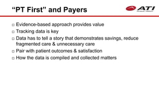 “PT First” and Payers
 Evidence-based approach provides value
 Tracking data is key
 Data has to tell a story that demonstrates savings, reduce
fragmented care & unnecessary care
 Pair with patient outcomes & satisfaction
 How the data is compiled and collected matters
 