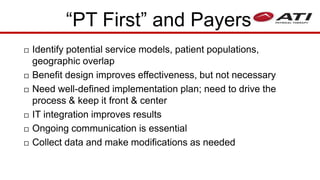  Identify potential service models, patient populations,
geographic overlap
 Benefit design improves effectiveness, but not necessary
 Need well-defined implementation plan; need to drive the
process & keep it front & center
 IT integration improves results
 Ongoing communication is essential
 Collect data and make modifications as needed
“PT First” and Payers
 