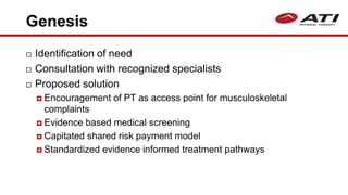 Genesis
 Identification of need
 Consultation with recognized specialists
 Proposed solution
 Encouragement of PT as access point for musculoskeletal
complaints
 Evidence based medical screening
 Capitated shared risk payment model
 Standardized evidence informed treatment pathways
 