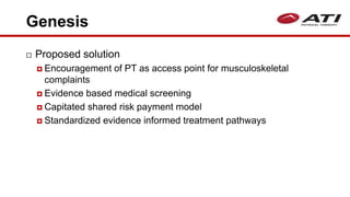 Genesis
 Proposed solution
 Encouragement of PT as access point for musculoskeletal
complaints
 Evidence based medical screening
 Capitated shared risk payment model
 Standardized evidence informed treatment pathways
 