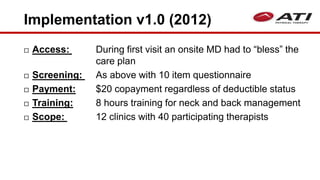 Implementation v1.0 (2012)
 Access: During first visit an onsite MD had to “bless” the
care plan
 Screening: As above with 10 item questionnaire
 Payment: $20 copayment regardless of deductible status
 Training: 8 hours training for neck and back management
 Scope: 12 clinics with 40 participating therapists
 