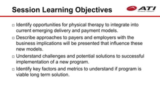 Session Learning Objectives
 Identify opportunities for physical therapy to integrate into
current emerging delivery and payment models.
 Describe approaches to payers and employers with the
business implications will be presented that influence these
new models.
 Understand challenges and potential solutions to successful
implementation of a new program.
 Identify key factors and metrics to understand if program is
viable long term solution.
 