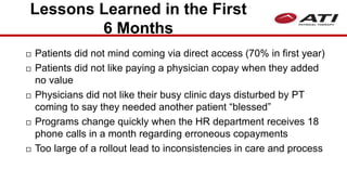 Lessons Learned in the First
6 Months
 Patients did not mind coming via direct access (70% in first year)
 Patients did not like paying a physician copay when they added
no value
 Physicians did not like their busy clinic days disturbed by PT
coming to say they needed another patient “blessed”
 Programs change quickly when the HR department receives 18
phone calls in a month regarding erroneous copayments
 Too large of a rollout lead to inconsistencies in care and process
 