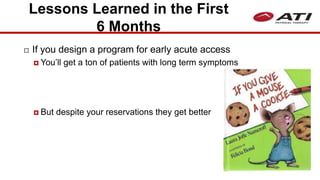 Lessons Learned in the First
6 Months
 If you design a program for early acute access
 You’ll get a ton of patients with long term symptoms
 But despite your reservations they get better
 