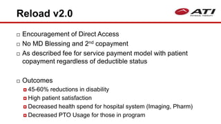 Reload v2.0
 Encouragement of Direct Access
 No MD Blessing and 2nd copayment
 As described fee for service payment model with patient
copayment regardless of deductible status
 Outcomes
 45-60% reductions in disability
 High patient satisfaction
 Decreased health spend for hospital system (Imaging, Pharm)
 Decreased PTO Usage for those in program
 