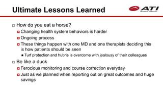 Ultimate Lessons Learned
 How do you eat a horse?
 Changing health system behaviors is harder
 Ongoing process
 These things happen with one MD and one therapists deciding this
is how patients should be seen
 Turf protection and hubris is overcome with jealousy of their colleagues
 Be like a duck
 Ferocious monitoring and course correction everyday
 Just as we planned when reporting out on great outcomes and huge
savings
 