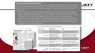 67
Passionate about Patient Satisfaction:
Since its inception, ATI has been focused on our mission to provide the highest quality of care in a friendly and
encouraging environment. We have the most inclusive, methodologically sound, and productive program in physical
therapy. Last year alone, we sent out 222,354 patient satisfaction surveys and received 55,082 in return (a 25%
response rate).
• Each day, returned surveys are scanned into our IT infrastructure and are immediately available to the Clinic
Director and Operations Leadership. This allows the Clinic Director to share praises with the staff, as well as
address anything that is not exceeding expectations related to quality of care or customer service. It is a concrete
example of how the benefit of a strong IT platform enables ATI to maintain an extremely high-touch
management environment where clinicians and managers can be immediately responsive to patient feedback.
• We are not content with small samples or biased data, so ATI invested in industry-leading methodology and was
published in Advance for Physical Therapy for “What Patients Want: Innovative uses of patient satisfaction data in
quality improvement and clinical management.”
 