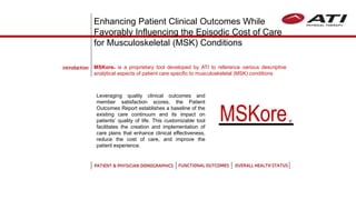 Leveraging quality clinical outcomes and
member satisfaction scores, the Patient
Outcomes Report establishes a baseline of the
existing care continuum and its impact on
patients’ quality of life. This customizable tool
facilitates the creation and implementation of
care plans that enhance clinical effectiveness,
reduce the cost of care, and improve the
patient experience.
MSKore is a proprietary tool developed by ATI to reference various descriptive
analytical aspects of patient care specific to musculoskeletal (MSK) conditions
Enhancing Patient Clinical Outcomes While
Favorably Influencing the Episodic Cost of Care
for Musculoskeletal (MSK) Conditions
MSKore®
 