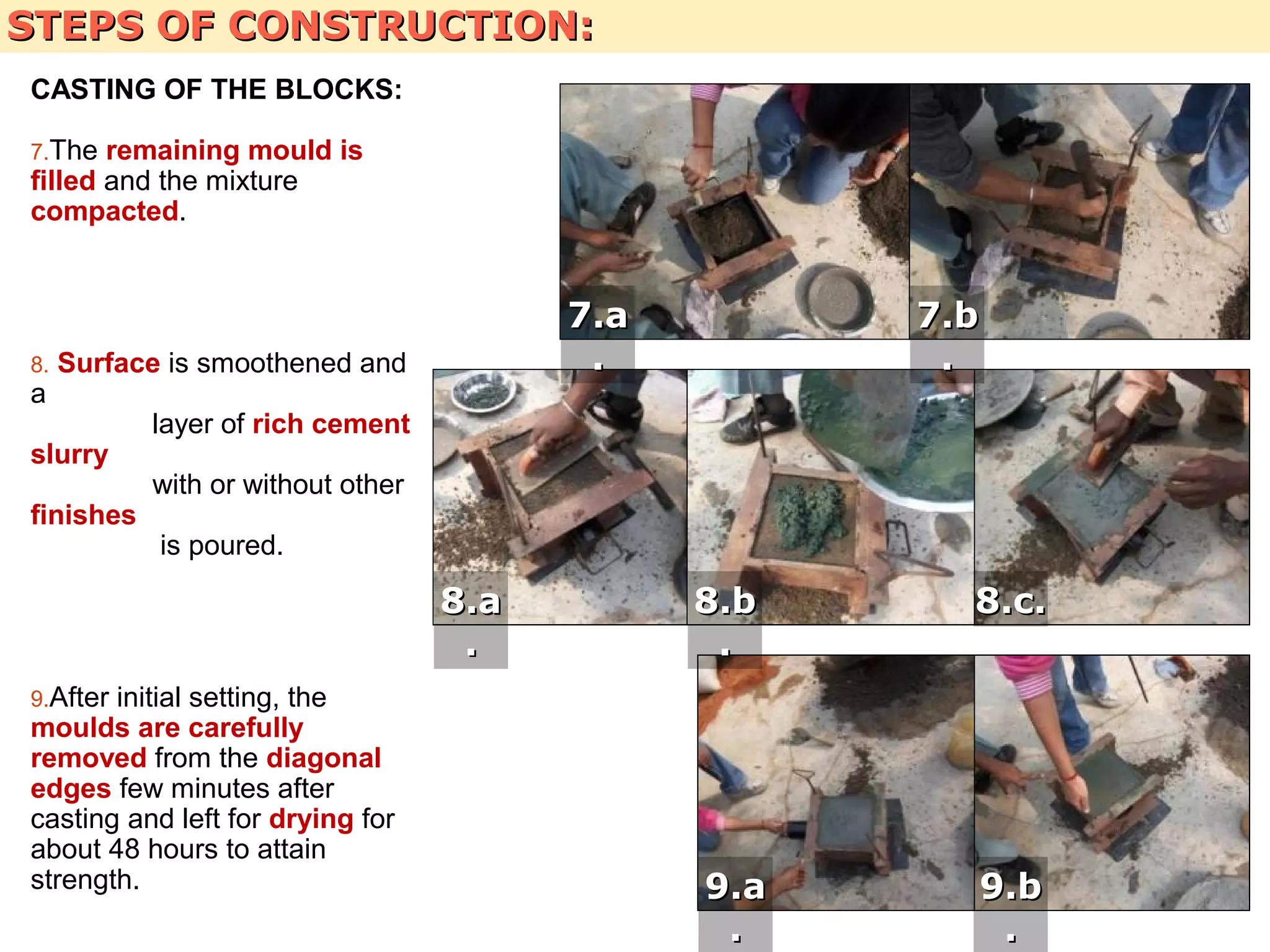 STEPS OF CONSTRUCTION:STEPS OF CONSTRUCTION:
CASTING OF THE BLOCKS:
7.The remaining mould is
filled and the mixture
compacted.
8. Surface is smoothened and
a
layer of rich cement
slurry
with or without other
finishes
is poured.
9.After initial setting, the
moulds are carefully
removed from the diagonal
edges few minutes after
casting and left for drying for
about 48 hours to attain
strength.
7.b7.b
..
7.a7.a
..
8.a8.a
..
8.b8.b
..
8.c.8.c.
9.a9.a
..
9.b9.b
..
 