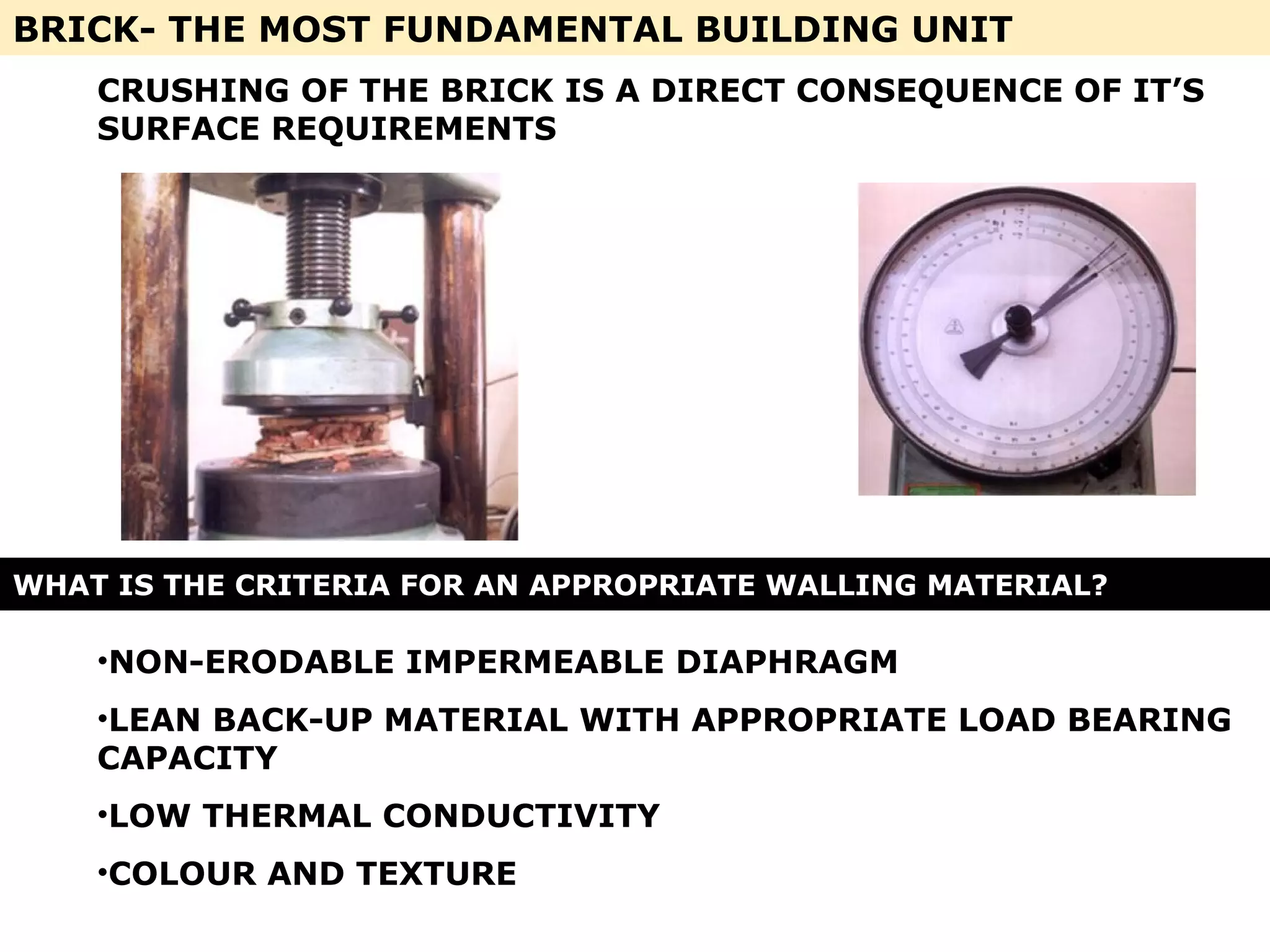 BRICK- THE MOST FUNDAMENTAL BUILDING UNIT
WHAT IS THE CRITERIA FOR AN APPROPRIATE WALLING MATERIAL?
CRUSHING OF THE BRICK IS A DIRECT CONSEQUENCE OF IT’S
SURFACE REQUIREMENTS
•NON-ERODABLE IMPERMEABLE DIAPHRAGM
•LEAN BACK-UP MATERIAL WITH APPROPRIATE LOAD BEARING
CAPACITY
•LOW THERMAL CONDUCTIVITY
•COLOUR AND TEXTURE
 