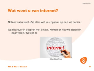 12 januari 2017
Klik & Tik: 1 - Internet 14
Wat weet u van internet?
Noteer wat u weet. Zet alles wat in u opkomt op een vel papier.
Ga daarover in gesprek met elkaar. Komen er nieuwe aspecten
naar voren? Noteer ze
 