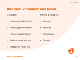 12 januari 2017
Klik & Tik: 1 - Internet 27
Internet: verandert ons leven
Gevolgen:
• Kostenreductie / Gratis
• Anders geld verdienen
• Nieuw massamedium
• Anders samenwerken
• Wetgeving nodig (?)
Nieuwe begrippen:
• Internet
• Website
• Homepage
• Surfen
 