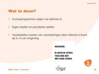 12 januari 2017
Klik & Tik: 1 - Internet 30
Wat te doen?
• Cursusprogramma volgen via oefenen.nl
• Eigen doelen en prioriteiten stellen
• Voorbeelden zoeken van veranderingen door internet in krant,
op tv, in uw omgeving
 