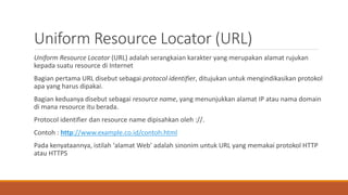 Uniform Resource Locator (URL)
Uniform Resource Locator (URL) adalah serangkaian karakter yang merupakan alamat rujukan
kepada suatu resource di Internet
Bagian pertama URL disebut sebagai protocol identifier, ditujukan untuk mengindikasikan protokol
apa yang harus dipakai.
Bagian keduanya disebut sebagai resource name, yang menunjukkan alamat IP atau nama domain
di mana resource itu berada.
Protocol identifier dan resource name dipisahkan oleh ://.
Contoh : http://www.example.co.id/contoh.html
Pada kenyataannya, istilah ‘alamat Web’ adalah sinonim untuk URL yang memakai protokol HTTP
atau HTTPS
 