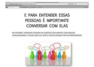 E PARA ENTENDER ESSAS
                 PESSOAS É IMPORTANTE
                  CONVERSAR COM ELAS
NA	
  INTERNET	
  PODEMOS	
  ENTRAR	
  EM	
  CONTATO	
  FACILMENTE	
  COM	
  NOSSOS	
  
CONSUMIDORES	
  E	
  FALAR	
  COM	
  ELES	
  SEM	
  O	
  RUÍDO	
  GERADO	
  POR	
  INTERMEDIÁRIOS.	
  
 