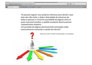 “As	
  pessoas	
  seguem	
  seus	
  próprios	
  interesses	
  para	
  decidir	
  a	
  que	
  
sites	
  elas	
  irão	
  visitar,	
  e	
  dada	
  a	
  diversidade	
  de	
  interesses	
  de	
  
todas	
  as	
  pessoas	
  e	
  à	
  enorme	
  quan>dade	
  de	
  páginas	
  entre	
  as	
  
quais	
  é	
  possível	
  escolher,	
  o	
  padrão	
  resultante	
  deveria	
  parecer	
  	
  
razoavelmente	
  aleatório...	
  
Um	
  punhado	
  de	
  páginas	
  extremamente	
  conectadas	
  estão	
  
essencialmente	
  mantendo	
  a	
  coesão	
  da	
  Internet”.	
  	
  

                                  Redes	
  sem	
  escala.	
  Por	
  Albert-­‐László	
  Barabási	
  e	
  Eric	
  Bonabeau	
  
 