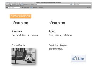 O	
  CONSUMIDOR	
  

 SÉCULO XX
               SÉCULO XXI

 Passivo 
                Ativo
 de produtos de massa.
   Cria, inova, colabora.



 É audiência!
            Participa, busca 
                          Experiências.
 