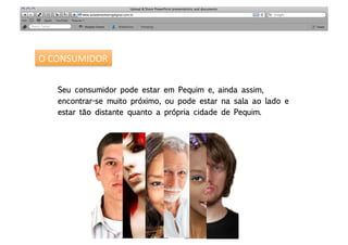 O	
  CONSUMIDOR	
  


     Seu consumidor pode estar em Pequim e, ainda assim, 
     encontrar-se muito próximo, ou pode estar na sala ao lado e 
     estar tão distante quanto a própria cidade de Pequim.
 