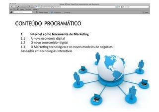 CONTEÚDO PROGRAMÁTICO

 1	
  	
  	
  	
  	
  	
  	
  	
  	
  	
  Internet	
  como	
  ferramenta	
  de	
  Marke0ng	
  
 1.1	
  	
  	
  	
  	
  	
  	
  A	
  nova	
  economia	
  digital	
  
 1.2	
  	
  	
  	
  	
  	
  	
  O	
  novo	
  consumidor	
  digital	
  
 1.3	
  	
  	
  	
  	
  	
  	
  O	
  Marke>ng	
  tecnológico	
  e	
  os	
  novos	
  modelos	
  de	
  negócios	
  
 baseados	
  em	
  tecnologias	
  intera>vas	
  	
  	
  	
  	
  	
  	
  	
  	
  	
  	
  
 