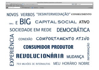 NOVOS VERBOS
“DESINTERMEDIAÇÃO”	
  CONHECIMENTO

  SMALL           E   BIG
 CAPITAL SOCIAL!                         ATIVO 

   SOCIEDADE	
  EM	
  REDE	
   DEMOCRÁTICA 
EXPERIÊNCIA	
  


                                        RELACIONAMENTO	
  
                      CONEXÃO	
   COMPORTAMENTO ATIVO
                                           RELEVÂNCIA	
  




                                                                       INFORMAÇÃO	
  
                        CONSUMIDOR PRODUTOR
                  REVOLUCIONÁRIA	
 MUDANÇA                             
                  79,9 MILHÕES DE INTERNAUTAS 	
     MEU HORÁRIO NOBRE	
  
 