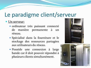 Le paradigme client/serveurUn serveur: ordinateur très puissant connecté de manière permanente à un réseau.Spécialisé dans la fourniture et le stockage des ressources partagées aux utilisateurs du réseau. Possède une connexion à large bande car il doit pouvoir répondre à plusieurs clients simultanément. 2