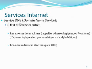 Services InternetService DNS (Domain Name Service):Il faut différencier entre :Les adresses des machines ( appelées adresses logiques, ou hostanme)   (L'adresse logique n'est pas numérique mais alphabétique)Les autres adresses ( électroniques, URL)26