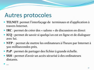 Autres protocolesTELNET: permet l’interfaçage de  terminaux et d’application à travers Internet.IRC : permet de créer des « salons » de discussion en directICQ : permet de savoir si quelqu'un est en ligne et de dialoguer avec lui.NTP :  permet de mettre les ordinateurs à l’heure par Internet à 500 millisecondes près.P2P : permet de partager des fichier à grande échelle.SSH : permet d’avoir un accès sécurisé à des ordinateurs distants.…37