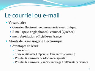 Le courriel ou e-mailVocabulaireCourrier électronique, messagerie électronique.E-mail (pays anglophones), courriel (Québec)mél : abréviation officielle en FranceAtouts de la messagerie électroniqueAvantages de l’écritTrace écriteTexte réutilisable ( répondre, faire suivre, classer…)Possibilité d’envoyer des documents jointsPossibilité d’envoyer  le même message à différents personnes39