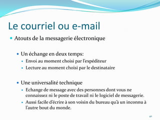 Le courriel ou e-mailAtouts de la messagerie électroniqueUn échange en deux temps:Envoi au moment choisi par l’expéditeurLecture au moment choisi par le destinataireUne universalité techniqueEchange de message avec des personnes dont vous ne connaissez ni le poste de travail ni le logiciel de messagerie.Aussi facile d’écrire à son voisin du bureau qu’à un inconnu à l’autre bout du monde.40