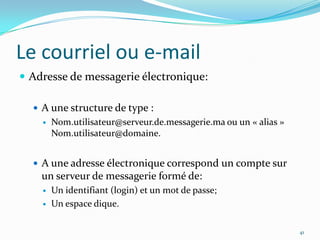 Le courriel ou e-mailAdresse de messagerie électronique:A une structure de type :Nom.utilisateur@serveur.de.messagerie.ma ou un « alias » Nom.utilisateur@domaine.A une adresse électronique correspond un compte sur un serveur de messagerie formé de:Un identifiant (login) et un mot de passe;Un espace dique.41