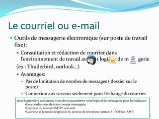 Le courriel ou e-mailOutils de messagerie électronique (sur poste de travail fixe):Consultation et rédaction de courrier dans l’environnement de travail avec un logiciel de messagerie(ex : Thuderbird, outlook…)Avantages:Pas de limitation de nombre de messages ( dossier sur le poste)Connexion aux serveur seulement pour l’échange du courrier.42pour la première utilisation, vous devez paramétrer votre logiciel de messagerie pour lui indiquer:Les coordonnées de votre compte messagerie