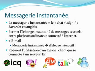 L’adresse et le mode de gestion du serveur de réception (entrant) ( POP ou IAMP)Le courriel ou e-mailOutils de messagerie électronique (sur tout poste de travail):Accès à une messagerie en ligne:Webmail: gestion du courrier sur un serveur via une page webMessagerie chez un fournisseur d’accès à Internet (Menara…)Site proposant des comptes de messagerie ( Gmail, Hotmail, Yahoo…)Avantages:Bien adapté à une usage nomade.Ne nécessite qu’un logiciel de navigation43