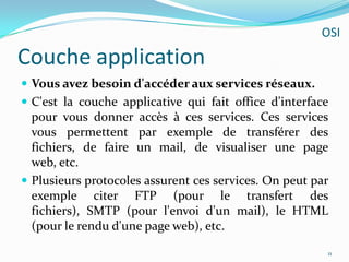 Couche applicationVous avez besoin d'accéder aux services réseaux.C'est la couche applicative qui fait office d'interface pour vous donner accès à ces services. Ces services vous permettent par exemple de transférer des fichiers, de faire un mail, de visualiser une page web, etc.Plusieurs protocoles assurent ces services. On peut par exemple citer FTP (pour le transfert des fichiers), SMTP (pour l'envoi d'un mail), le HTML (pour le rendu d'une page web), etc.11OSI