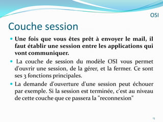Couche sessionUne fois que vous êtes prêt à envoyer le mail, il faut établir une session entre les applications qui vont communiquer. La couche de session du modèle OSI vous permet d'ouvrir une session, de la gérer, et la fermer. Ce sont ses 3 fonctions principales.La demande d'ouverture d'une session peut échouer par exemple. Si la session est terminée, c'est au niveau de cette couche que ce passera la "reconnexion"13OSI