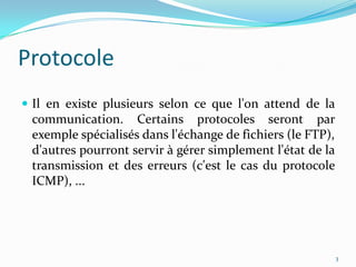 ProtocoleIl en existe plusieurs selon ce que l'on attend de la communication. Certains protocoles seront par exemple spécialisés dans l'échange de fichiers (le FTP), d'autres pourront servir à gérer simplement l'état de la transmission et des erreurs (c'est le cas du protocole ICMP), ... 3