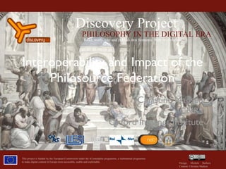 This project is funded by the European Commission under the eContentplus programme, a multiannual programme to make digital content in Europe more accessible, usable and exploitable. Design: Michele Barbera  Content: Christine Madsen Interoperability and Impact of the Philosource Federation Christine Madsen CNRS Oxford Internet Institute Discovery Project PHILOSOPHY IN THE DIGITAL ERA Read, study, cite and publish in a Semantic Web environment 