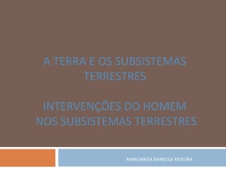MARGARIDA BARBOSA TEIXEIRA
A TERRA E OS SUBSISTEMAS
TERRESTRES
INTERVENÇÕES DO HOMEM
NOS SUBSISTEMAS TERRESTRES
 